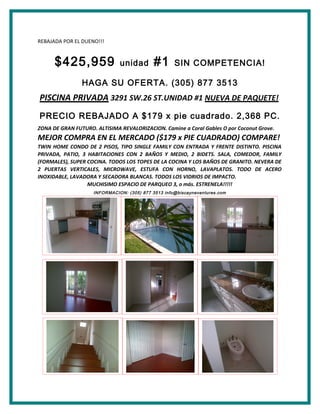 REBAJADA POR EL DUENO!!!
$425,959 unidad #1 SIN COMPETENCIA!
HAGA SU OFERTA. (305) 877 3513
PISCINA PRIVADA 3291 SW.26 ST.UNIDAD #1 NUEVA DE PAQUETE!
PRECIO REBAJADO A $179 x pie cuadrado. 2,368 PC.
ZONA DE GRAN FUTURO. ALTISIMA REVALORIZACION. Camine a Coral Gables O por Coconut Grove.
MEJOR COMPRA EN EL MERCADO ($179 x PIE CUADRADO) COMPARE!
TWIN HOME CONDO DE 2 PISOS, TIPO SINGLE FAMILY CON ENTRADA Y FRENTE DISTINTO. PISCINA
PRIVADA, PATIO, 3 HABITACIONES CON 2 BAÑOS Y MEDIO, 2 BIDETS. SALA, COMEDOR, FAMILY
(FORMALES), SUPER COCINA. TODOS LOS TOPES DE LA COCINA Y LOS BAÑOS DE GRANITO. NEVERA DE
2 PUERTAS VERTICALES, MICROWAVE, ESTUFA CON HORNO, LAVAPLATOS. TODO DE ACERO
INOXIDABLE, LAVADORA Y SECADORA BLANCAS. TODOS LOS VIDRIOS DE IMPACTO.
MUCHISIMO ESPACIO DE PARQUEO 3, o más. ESTRENELA!!!!!
INFORMACION: (305) 877 3513 info@biscayneventures.com