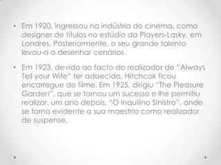 • Em 1920, ingressou na indústria do cinema, como
designer de títulos no estúdio da Players-Lasky, em
Londres. Posteriormente, o seu grande talento
levou-o a desenhar cenários.
• Em 1923, devido ao facto do realizador de “Always
Tell your Wife” ter adoecido, Hitchcok ficou
encarregue do filme. Em 1925, dirigiu “The Pleasure
Garden”, que se tornou um sucesso e lhe permitiu
realizar, um ano depois, “O Inquilino Sinistro”, onde
se torna evidente a sua maestria como realizador
de suspense.

 