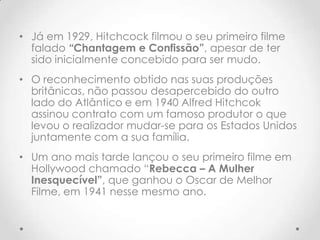 • Já em 1929, Hitchcock filmou o seu primeiro filme
falado “Chantagem e Confissão”, apesar de ter
sido inicialmente concebido para ser mudo.

• O reconhecimento obtido nas suas produções
britânicas, não passou desapercebido do outro
lado do Atlântico e em 1940 Alfred Hitchcok
assinou contrato com um famoso produtor o que
levou o realizador mudar-se para os Estados Unidos
juntamente com a sua família.
• Um ano mais tarde lançou o seu primeiro filme em
Hollywood chamado “Rebecca – A Mulher
Inesquecível”, que ganhou o Oscar de Melhor
Filme, em 1941 nesse mesmo ano.

 