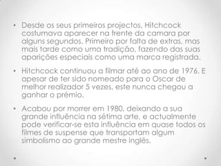 • Desde os seus primeiros projectos, Hitchcock
costumava aparecer na frente da camara por
alguns segundos. Primeiro por falta de extras, mas
mais tarde como uma tradição, fazendo das suas
aparições especiais como uma marca registrada.
• Hitchcock continuou a filmar até ao ano de 1976. E
apesar de ter sido nomeado para o Oscar de
melhor realizador 5 vezes, este nunca chegou a
ganhar o prémio.
• Acabou por morrer em 1980, deixando a sua
grande influência na sétima arte, e actualmente
pode verificar-se esta influência em quase todos os
filmes de suspense que transportam algum
simbolismo ao grande mestre inglês.

 