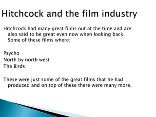 Hitchcock had many great films out at the time and are
also said to be great even now when looking back.
Some of these films where:
Psycho
North by north west
The Birds
These were just some of the great films that he had
produced and on top of these there were many more.

 