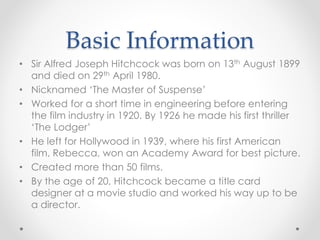Basic Information 
• Sir Alfred Joseph Hitchcock was born on 13th August 1899 
and died on 29th April 1980. 
• Nicknamed ‘The Master of Suspense’ 
• Worked for a short time in engineering before entering 
the film industry in 1920. By 1926 he made his first thriller 
‘The Lodger’ 
• He left for Hollywood in 1939, where his first American 
film, Rebecca, won an Academy Award for best picture. 
• Created more than 50 films. 
• By the age of 20, Hitchcock became a title card 
designer at a movie studio and worked his way up to be 
a director. 
 