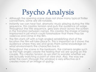 Psycho Analysis 
• Although the opening scene does not show many typical Thriller 
conventions, some are still notable. 
• Instantly we can hear fast, dramatic music playing during the title 
sequence, this creates tension and puts the audience on edge. 
Throughout the title sequence, grey bars shoot across the screen 
in the transition between names, this creates the image of being 
imprisoned in jail which could foreshadow that there may be 
violence and crime in the film. 
• The film starts off with a high angled astablishing shot of the 
location the film will take place in. This is important as it shows the 
audience where they are and gives them some knowledge on 
what environments the characters live in. 
• Throughout the scene in the bedroom, the camera angles such 
as the high angles create the feeling that we are spying on the 
couple. This creates tension as we start to wonder whether we 
are actually watching a point of view shot. Also, the way we 
enter the room (through the window) is very effective as it 
creates more of an image of spying. 
