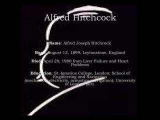 Alfred Hitchcock Name : Alfred Joseph Hitchcock Born : August 13, 1899, Leytonstone, England Died : April 28, 1980 from Liver Failure and Heart Problems Education : St. Ignatius College, London; School of Engineering and Navigation (mechanics, electricity, acoustics, navigation); University of London (art)  