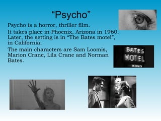“Psycho”  Psycho is a horror, thriller film.  It takes place in Phoenix, Arizona in 1960. Later, the setting is in “The Bates motel”, in California.  The main characters are Sam Loomis, Marion Crane, Lila Crane and Norman Bates.  