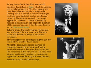 To say more about this film, we should mention that it had a  Rope ,  which is another technical challenge: a film that appears to have been shot entirely in a single take. During  1958, he used  a camera  technique that has been imitated and re-used many times by filmmakers, wherein the image appears to "stretch." This is achieved by moving the camera in the opposite direction of the camera's zoom. It has become known as the  Hitchcock zoom .  Talking about the performance, the actors are really good for the time, and Norman Bates has become a famous character nowadays.  The atmosphere is thrilling and gives you the necessity to want to know more.  About the music, Hitchcock allowed an enormous scope for sensual and lyrical musical treatment. Bernard Herrmann was the composer of the film music. He only used strings, particularly violins, to created an oppressive atmosphere by the slow descent and ascent of the divided strings.   