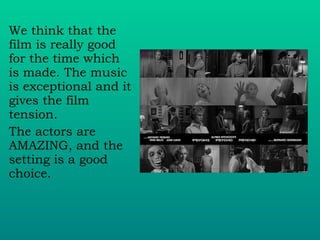 We think that the film is really good for the time which is made. The music is exceptional and it gives the film tension. The actors are AMAZING, and the setting is a good choice. 