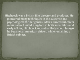 Hitchcock was a British film director and producer. He pioneered many techniques in the suspense and psychological thriller genres. After a successful career in his native United Kingdom in both silent films and early talkies, Hitchcock moved to Hollywood. In 1956 he became an American citizen, while remaining a British subject. 