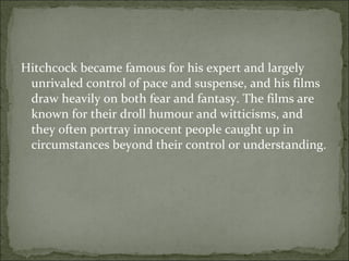 Hitchcock became famous for his expert and largely unrivaled control of pace and suspense, and his films draw heavily on both fear and fantasy. The films are known for their droll humour and witticisms, and they often portray innocent people caught up in circumstances beyond their control or understanding. 
