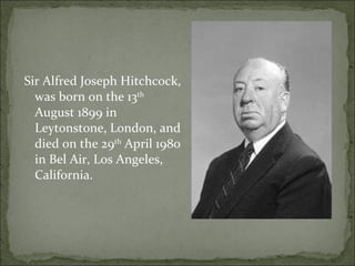 Sir Alfred Joseph Hitchcock, was born on the 13 th  August 1899 in Leytonstone, London, and died on the 29 th  April 1980 in Bel Air, Los Angeles, California. 