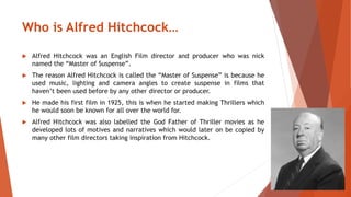 Who is Alfred Hitchcock… 
 Alfred Hitchcock was an English Film director and producer who was nick 
named the “Master of Suspense”. 
 The reason Alfred Hitchcock is called the “Master of Suspense” is because he 
used music, lighting and camera angles to create suspense in films that 
haven’t been used before by any other director or producer. 
 He made his first film in 1925, this is when he started making Thrillers which 
he would soon be known for all over the world for. 
 Alfred Hitchcock was also labelled the God Father of Thriller movies as he 
developed lots of motives and narratives which would later on be copied by 
many other film directors taking inspiration from Hitchcock. 
 