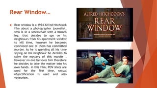 Rear Window… 
 Rear window is a 1954 Alfred Hitchcock 
film about a photographer journalist, 
who is in a wheelchair with a broken 
leg, that decides to spy on his 
neighbours from his apartment window 
to kill time, however he becomes 
convinced one of them has committed 
murder. As he is spending all his time 
spying on his neighbour he decides to 
solve the mystery of this murder , 
however no one believes him therefore 
he decides to take the matter into his 
own hands. In this film, POV shots are 
used for the first time, sexual 
objectification is used and also 
voyeurism. 
 