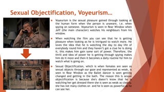Sexual Objectification, Voyeurism… 
 Voyeurism is the sexual pleasure gained through looking at 
the human form when the person is unaware, i.e. when 
spying on someone. Voyeurism is seen in Rear Window when 
Jeff (the main character) watches his neighbours from his 
window. 
 When watching the film you can see that he is getting 
pleasure when looking as he is intrigued to watch more. He 
loves the idea that he is watching the day to day life of 
everybody round him and they haven’t got a clue he is doing 
it, this makes him gain some sort of power. Therefore, the 
thrill and idea of power he is getting through spying makes 
him do it more and then it becomes a daily routine for him to 
watch what is going on. 
 Sexual Objectification, which is when females are seen as 
sexual objects through our gaze and represented as weak, is 
seen in Rear Window as the Ballet dancer is seen getting 
changed and getting in the bath. The reason this is sexual 
objectification is because she's doesn’t know that he is 
watching her get dressed there she is seen as weak as clearly, 
she has not many clothes on and he is seen as powerful as he 
can see her. 
