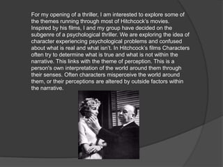 For my opening of a thriller, I am interested to explore some of the themes running through most of Hitchcock’s movies. Inspired by his films, I and my group have decided on the subgenre of a psychological thriller. We are exploring the idea of character experiencing psychological problems and confused about what is real and what isn’t. In Hitchcock’s films Characters often try to determine what is true and what is not within the narrative. This links with the theme of perception. This is a person's own interpretation of the world around them through their senses. Often characters misperceive the world around them, or their perceptions are altered by outside factors within the narrative.