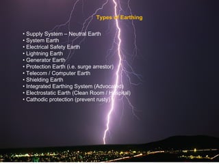 Types of Earthing


• Supply System – Neutral Earth
• System Earth
• Electrical Safety Earth
• Lightning Earth
• Generator Earth
• Protection Earth (i.e. surge arrestor)
• Telecom / Computer Earth
• Shielding Earth
• Integrated Earthing System (Advocated)
• Electrostatic Earth (Clean Room / Hospital)
• Cathodic protection (prevent rusty)
 