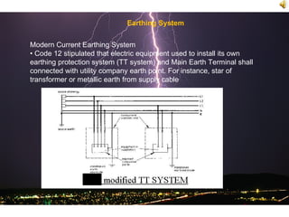 Earthing System


Modern Current Earthing System
• Code 12 stipulated that electric equipment used to install its own
earthing protection system (TT system) and Main Earth Terminal shall
connected with utility company earth point. For instance, star of
transformer or metallic earth from supply cable
 
