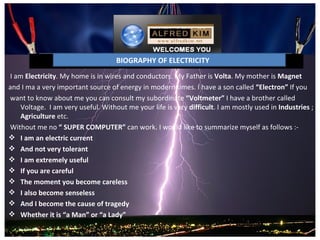BIOGRAPHY OF ELECTRICITY
 I am Electricity. My home is in wires and conductors. My Father is Volta. My mother is Magnet 
and I ma a very important source of energy in modern times. I have a son called “Electron” If you
 want to know about me you can consult my subordinate “Voltmeter” I have a brother called 
     Voltage.  I am very useful. Without me your life is very difficult. I am mostly used in Industries ;  
     Agriculture etc.
 Without me no “ SUPER COMPUTER” can work. I would like to summarize myself as follows :-
 I am an electric current
 And not very tolerant
 I am extremely useful
 If you are careful
 The moment you become careless
 I also become senseless
 And I become the cause of tragedy
 Whether it is “a Man” or “a Lady”
 