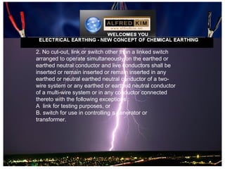 2. No cut-out, link or switch other than a linked switch
arranged to operate simultaneously on the earthed or
earthed neutral conductor and live conductors shall be
inserted or remain inserted or remain inserted in any
earthed or neutral earthed neutral conductor of a two-
wire system or any earthed or earthed neutral conductor
of a multi-wire system or in any conductor connected
thereto with the following exceptions :
A link for testing purposes, or
B. switch for use in controlling a generator or
transformer.
 