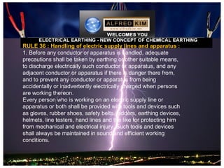 RULE 36 : Handling of electric supply lines and apparatus :
1. Before any conductor or apparatus is handled, adequate
precautions shall be taken by earthing or other suitable means,
to discharge electrically such conductor or apparatus, and any
adjacent conductor or apparatus if there is danger there from,
and to prevent any conductor or apparatus from being
accidentally or inadvertently electrically charged when persons
are working thereon.
Every person who is working on an electric supply line or
apparatus or both shall be provided with tools and devices such
as gloves, rubber shoes, safety belts, ladders, earthing devices,
helmets, line testers, hand lines and the like for protecting him
from mechanical and electrical injury. Such tools and devices
shall always be maintained in sound and efficient working
conditions.
 