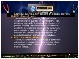 RULE 37 : Rules 43 to 46 :
  These concern stipulations regarding protective
  equipment like fire buckets, fire extinguishers, First-
  aid boxes, gas masks, Instructions for restoration of
  persons suffering from electric shock, intimation of
  accidents, precautions to be adopted by consumers,
  owner occupiers, electrical contractors, electrical
  workmen and suppliers along with provisions for
  periodical inspection and testing of installations.
RULE 61 : Connection with earth.
  These rules lay down the requirements of connection
  with earth of systems at low voltage in cases where
  the voltage exceeds 125 volts and of systems at
  medium voltage.
 