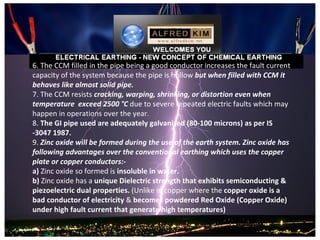 6. The CCM filled in the pipe being a good conductor increases the fault current 
capacity of the system because the pipe is hollow but when filled with CCM it
behaves like almost solid pipe.
7. The CCM resists cracking, warping, shrinking, or distortion even when
temperature exceed 2500 °C due to severe repeated electric faults which may 
happen in operations over the year. 
8. The GI pipe used are adequately galvanized (80-100 microns) as per IS
-3047 1987. 
9. Zinc oxide will be formed during the use of the earth system. Zinc oxide has
following advantages over the conventional earthing which uses the copper
plate or copper conductors:-
a) Zinc oxide so formed is insoluble in water.
b) Zinc oxide has a unique Dielectric strength that exhibits semiconducting &
piezoelectric dual properties. (Unlike in copper where the copper oxide is a
bad conductor of electricity & becomes powdered Red Oxide (Copper Oxide)
under high fault current that generate high temperatures)
 