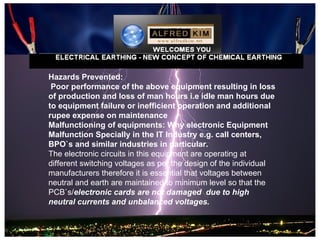 Hazards Prevented:
 Poor performance of the above equipment resulting in loss
of production and loss of man hours i.e idle man hours due
to equipment failure or inefficient operation and additional
rupee expense on maintenance
Malfunctioning of equipments: Why electronic Equipment
Malfunction Specially in the IT Industry e.g. call centers,
BPO`s and similar industries in particular.
The electronic circuits in this equipment are operating at
different switching voltages as per the design of the individual
manufacturers therefore it is essential that voltages between
neutral and earth are maintained to minimum level so that the
PCB`s/electronic cards are not damaged due to high
neutral currents and unbalanced voltages.
 