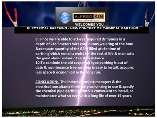 9. Since we are able to achieve required dampness in a
depth of 2 to 3meters with continuous watering of the bore
&adequate quantity of the GEM filled at the time of
earthing which remains moist for the rest of life & maintains
the good ohmic values of earth resistance.
10.To conclude the old copper pit type earthing is out of
date & maintenance free earthing is easy to install, occupies
less space & economical in the long run.

CONCLUSION:- The industry, project managers & the
electrical consultants find it very convincing to use & specify
the chemical pipe earthing which is convenient to install, no
maintenance what so ever with a long life of over 15 years.
 