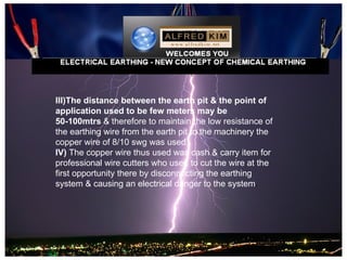 III)The distance between the earth pit & the point of
application used to be few meters may be
50-100mtrs & therefore to maintain the low resistance of
the earthing wire from the earth pit to the machinery the
copper wire of 8/10 swg was used.
IV) The copper wire thus used was cash & carry item for
professional wire cutters who used to cut the wire at the
first opportunity there by disconnecting the earthing
system & causing an electrical danger to the system.
 