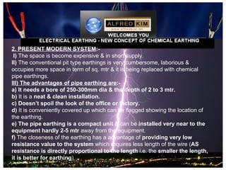 2. PRESENT MODERN SYSTEM:-
 I) The space is become expensive & in short supply.
II) The conventional pit type earthings is very cumbersome, laborious &
occupies more space in term of sq. mtr & it is being replaced with chemical
pipe earthings.
III) The advantages of pipe earthing are:-
a) It needs a bore of 250-300mm dia & the depth of 2 to 3 mtr.
b) It is a neat & clean installation.
c) Doesn’t spoil the look of the office or factory.
d) It is conveniently covered up which can be flagged showing the location of
the earthing.
e) The pipe earthing is a compact unit & can be installed very near to the
equipment hardly 2-5 mtr away from the equipment.
f) The closeness of the earthing has a advantage of providing very low
resistance value to the system which requires less length of the wire (AS
resistance is directly proportional to the length i.e. the smaller the length,
it is better for earthing)
 