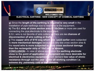 g) Since the length of the earthing is required is very small in the
installation of pipe earthings due to nearness to the equipment.
h) The G.I. strip of cross section area of 10x3mm or more are used for
connecting the pipe electrode to the equipment.
I) G.I. wire is not favorite of wire cutters so there are no chances of
disconnection of wire cutting or theft.
j) The copper wire of 8/10 swg which was used earlier were subjected
to more mechanical damages because of very low cross section area &
the round wire is more subjected to more cross sectional damage
than the rectangular strip of 10x3 mm or aboave.
CONCLUSION:- In view of above application the earthing electrode
close to the point of application or equipment are more desirable for
electrical & electronics equipment which demand low value of ohmic
resistance through out the year under all working condition i.e.
extreme dry ,extremely cold or wet climates.
 
 