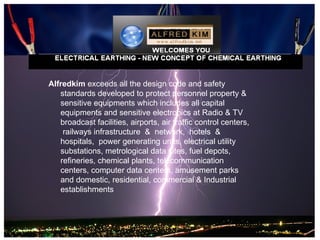 Alfredkim exceeds all the design code and safety
   standards developed to protect personnel property &
   sensitive equipments which includes all capital
   equipments and sensitive electronics at Radio & TV
   broadcast facilities, airports, air traffic control centers,
    railways infrastructure & network, hotels &
   hospitals, power generating units, electrical utility
   substations, metrological data sites, fuel depots,
   refineries, chemical plants, telecommunication
   centers, computer data centers, amusement parks
   and domestic, residential, commercial & Industrial
   establishments
 