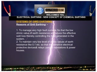 SYSTEMS OF GRID EARTHING
Reasons of Grid Earthing: -

1. To manage very high fault currents So that the low
ohmic value of earth resistance will reduce the effective
watt loss thereby controlling the heat generated in the
system.
2. To maintain very low level of ohmic values of earth
resistance like 0.1 etc. so that the sensitive electrical
protective devices& relays used in substations & power
houses.
 
