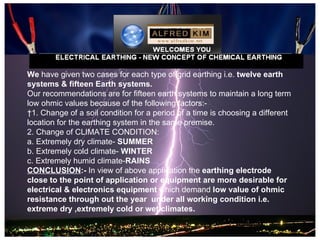 We have given two cases for each type of grid earthing i.e. twelve earth
systems & fifteen Earth systems.
Our recommendations are for fifteen earth systems to maintain a long term
low ohmic values because of the following factors:-
 1. Change of a soil condition for a period of a time is choosing a different
location for the earthing system in the same premise.
2. Change of CLIMATE CONDITION:
a. Extremely dry climate- SUMMER
b. Extremely cold climate- WINTER
c. Extremely humid climate-RAINS
CONCLUSION:- In view of above application the earthing electrode
close to the point of application or equipment are more desirable for
electrical & electronics equipment which demand low value of ohmic
resistance through out the year under all working condition i.e.
extreme dry ,extremely cold or wet climates.
 