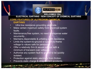CORE FEATURES OF ALFREDKIM CHEMICAL
  EARTHNG
•   Ultra low resistance grounding electrode.
• Make certain maximum safety from electrical system
  faults.
• Maintenance free system, no need to dispense water
  recurrently.
• Maintains dependable & unfailing earth resistance.
• Limits the system-to-ground or system-to-frame
  voltage to values safe for personnel.
• Offer a relatively firm & secure system with a
  minimum of transient over voltages.
• Authorize any system fault to ground to be quickly
  isolated.
• Protection against static electricity from friction.
• Prevents static charge & stray current accidents.
 