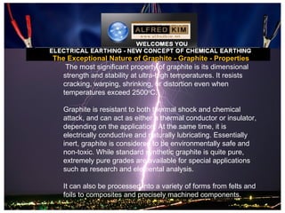 The Exceptional Nature of Graphite - Graphite - Properties
   The most significant property of graphite is its dimensional
  strength and stability at ultra-high temperatures. It resists
  cracking, warping, shrinking, or distortion even when
  temperatures exceed 2500oC.

   Graphite is resistant to both thermal shock and chemical
   attack, and can act as either a thermal conductor or insulator,
   depending on the application. At the same time, it is
   electrically conductive and naturally lubricating. Essentially
   inert, graphite is considered to be environmentally safe and
   non-toxic. While standard synthetic graphite is quite pure,
   extremely pure grades are available for special applications
   such as research and elemental analysis.

   It can also be processed into a variety of forms from felts and
   foils to composites and precisely machined components.
 