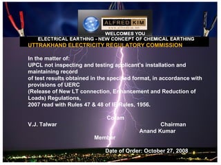 UTTRAKHAND ELECTRICITY REGULATORY COMMISSION

In the matter of:
UPCL not inspecting and testing applicant’s installation and
maintaining record
of test results obtained in the specified format, in accordance with
provisions of UERC
(Release of New LT connection, Enhancement and Reduction of
Loads) Regulations,
2007 read with Rules 47 & 48 of IE Rules, 1956.

                              Coram
V.J. Talwar                                       Chairman
                                           Anand Kumar
                         Member

                              Date of Order: October 27, 2008
 