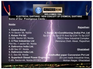 Some of Our Prestigeous Cients :

Noida:
                                                                Rajasthan:
1. Castrol Zone
A-14 Sector 58, Noida          1. Daikin Air-Conditioning (India) Pvt, Ltd
2. Keizer Pvt ltd             Sp-2/12, To Sp-2/15 And Sp-2/24 To Sp-2/27
D-328, Sector 63, Noida                     RIICO New Industrial Complex
3. U Flex Industries Ltd                 (Nimrana) Distt- Alwar, Rajasthan
Plot No.-1 sector 60, Noida
4. Daltronics India Ltd.
A-88 Sec 57, Noida                                             Ghaziabad:
5. Daltronics India Ltd.
E-3, Sec-59, Noida              1. SiddhoMal paper Conversion Pvt Ltd
6. Supertech Diesel Power Engineers           20 Loni roads Industrial Area,
C-89, Sector-44, Noida-201301                    Mohan Nagar, Ghaziabad
 
 