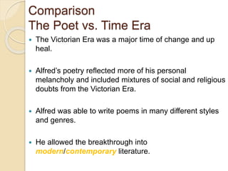 Comparison
The Poet vs. Time Era
 The Victorian Era was a major time of change and up
heal.
 Alfred’s poetry reflected more of his personal
melancholy and included mixtures of social and religious
doubts from the Victorian Era.
 Alfred was able to write poems in many different styles
and genres.
 He allowed the breakthrough into
modern/contemporary literature.
 