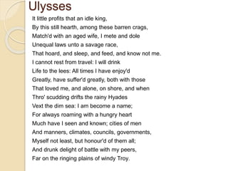 Ulysses
It little profits that an idle king,
By this still hearth, among these barren crags,
Match'd with an aged wife, I mete and dole
Unequal laws unto a savage race,
That hoard, and sleep, and feed, and know not me.
I cannot rest from travel: I will drink
Life to the lees: All times I have enjoy'd
Greatly, have suffer'd greatly, both with those
That loved me, and alone, on shore, and when
Thro' scudding drifts the rainy Hyades
Vext the dim sea: I am become a name;
For always roaming with a hungry heart
Much have I seen and known; cities of men
And manners, climates, councils, governments,
Myself not least, but honour'd of them all;
And drunk delight of battle with my peers,
Far on the ringing plains of windy Troy.
 