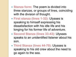  Stanza form: The poem is divided into
three stanzas, or groups of lines, coinciding
with the division of thought.
 First stanza (lines 1-32): Ulysses is
speaking to himself expressing his
dissatisfaction with his idle life and his
longing for his former life of adventure.
 Second Stanza (lines 33-43): Ulysses
speaks to an unidentified listener about his
son.
 Third Stanza (lines 44-70): Ulysses is
speaking to his old crew about the need to
go again to the sea.
 