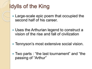Idylls of the King
 Large-scale epic poem that occupied the
second half of his career.
 Uses the Arthurian legend to construct a
vision of the rise and fall of civilization
 Tennyson’s most extensive social vision.
 Two parts : “the last tournament” and “the
passing of “Arthur”
 