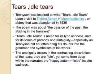 Tears ,idle tears
 Tennyson was inspired to write "Tears, Idle Tears"
upon a visit to Tintern Abbey in Monmouthshire , an
abbey that was abandoned in 1536
 the poem was about "the passion of the past, the
abiding in the transient”
 “Tears, Idle Tears" is noted for its lyric richness, and
for its tones of paradox and ambiguity—especially as
Tennyson did not often bring his doubts into the
grammar and symbolism of his works.
 The ambiguity occurs in the contrasting descriptions
of the tears: they are "idle", yet come from deep
within the narrator; the "happy autumn-fields" inspire
sadness.
 