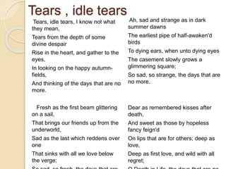 Tears , idle tears
Tears, idle tears, I know not what
they mean,
Tears from the depth of some
divine despair
Rise in the heart, and gather to the
eyes,
In looking on the happy autumn-
fields,
And thinking of the days that are no
more.
Fresh as the first beam glittering
on a sail,
That brings our friends up from the
underworld,
Sad as the last which reddens over
one
That sinks with all we love below
the verge;
Ah, sad and strange as in dark
summer dawns
The earliest pipe of half-awaken'd
birds
To dying ears, when unto dying eyes
The casement slowly grows a
glimmering square;
So sad, so strange, the days that are
no more.
Dear as remembered kisses after
death,
And sweet as those by hopeless
fancy feign'd
On lips that are for others; deep as
love,
Deep as first love, and wild with all
regret;
 