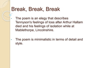 Break, Break, Break
• The poem is an elegy that describes
Tennyson's feelings of loss after Arthur Hallam
died and his feelings of isolation while at
Mablethorpe, Lincolnshire.
• The poem is minimalistic in terms of detail and
style.
 