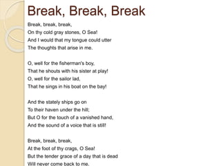Break, Break, Break
Break, break, break,
On thy cold gray stones, O Sea!
And I would that my tongue could utter
The thoughts that arise in me.
O, well for the fisherman's boy,
That he shouts with his sister at play!
O, well for the sailor lad,
That he sings in his boat on the bay!
And the stately ships go on
To their haven under the hill;
But O for the touch of a vanished hand,
And the sound of a voice that is still!
Break, break, break,
At the foot of thy crags, O Sea!
But the tender grace of a day that is dead
Will never come back to me.
 