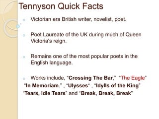 Tennyson Quick Facts
o Victorian era British writer, novelist, poet.
o Poet Laureate of the UK during much of Queen
Victoria's reign.
o Remains one of the most popular poets in the
English language.
o Works include, “Crossing The Bar,” “The Eagle”
“In Memoriam.” , “Ulysses“ , “Idylls of the King”
“Tears, Idle Tears” and “Break, Break, Break”
 
