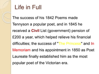 Life in Full
The success of his 1842 Poems made
Tennyson a popular poet, and in 1845 he
received a Civil List (government) pension of
£200 a year, which helped relieve his financial
difficulties; the success of "The Princess" and In
Memoriam and his appointment in 1850 as Poet
Laureate finally established him as the most
popular poet of the Victorian era.
 
