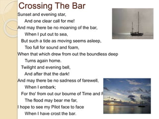 Crossing The Bar
Sunset and evening star,
And one clear call for me!
And may there be no moaning of the bar,
When I put out to sea,
But such a tide as moving seems asleep,
Too full for sound and foam,
When that which drew from out the boundless deep
Turns again home.
Twilight and evening bell,
And after that the dark!
And may there be no sadness of farewell,
When I embark;
For tho' from out our bourne of Time and Place
The flood may bear me far,
I hope to see my Pilot face to face
When I have crost the bar.
 