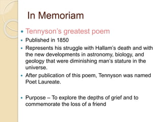 In Memoriam
 Tennyson’s greatest poem
 Published in 1850
 Represents his struggle with Hallam’s death and with
the new developments in astronomy, biology, and
geology that were diminishing man’s stature in the
universe.
 After publication of this poem, Tennyson was named
Poet Laureate.
 Purpose – To explore the depths of grief and to
commemorate the loss of a friend
 