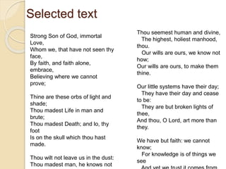 Selected text
Strong Son of God, immortal
Love,
Whom we, that have not seen thy
face,
By faith, and faith alone,
embrace,
Believing where we cannot
prove;
Thine are these orbs of light and
shade;
Thou madest Life in man and
brute;
Thou madest Death; and lo, thy
foot
Is on the skull which thou hast
made.
Thou wilt not leave us in the dust:
Thou madest man, he knows not
Thou seemest human and divine,
The highest, holiest manhood,
thou.
Our wills are ours, we know not
how;
Our wills are ours, to make them
thine.
Our little systems have their day;
They have their day and cease
to be:
They are but broken lights of
thee,
And thou, O Lord, art more than
they.
We have but faith: we cannot
know;
For knowledge is of things we
see
 